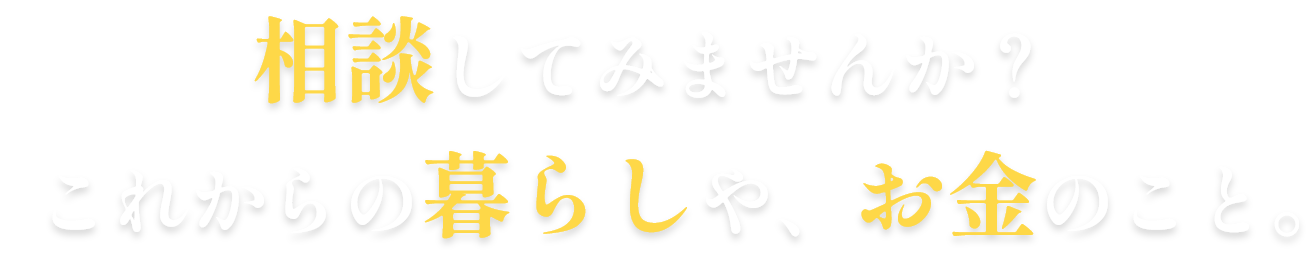 相談してみませんか？これからの暮らしや、お金のこと。